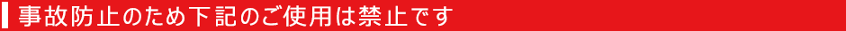 事故防止のため下記のご使用は禁止です